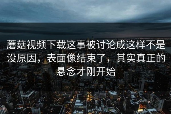 蘑菇视频下载这事被讨论成这样不是没原因，表面像结束了，其实真正的悬念才刚开始