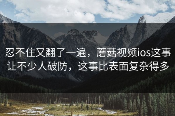 忍不住又翻了一遍，蘑菇视频ios这事让不少人破防，这事比表面复杂得多