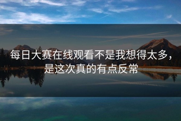 每日大赛在线观看不是我想得太多，是这次真的有点反常