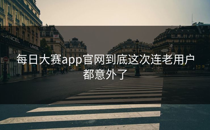 每日大赛app官网到底这次连老用户都意外了