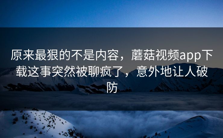 原来最狠的不是内容，蘑菇视频app下载这事突然被聊疯了，意外地让人破防