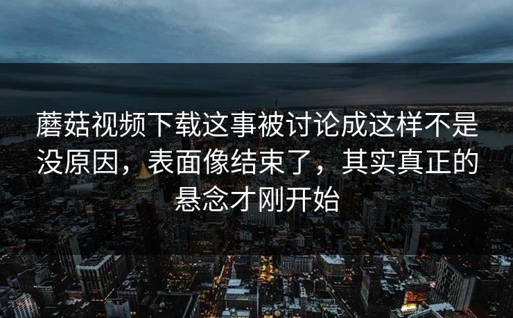 蘑菇视频下载这事被讨论成这样不是没原因，表面像结束了，其实真正的悬念才刚开始