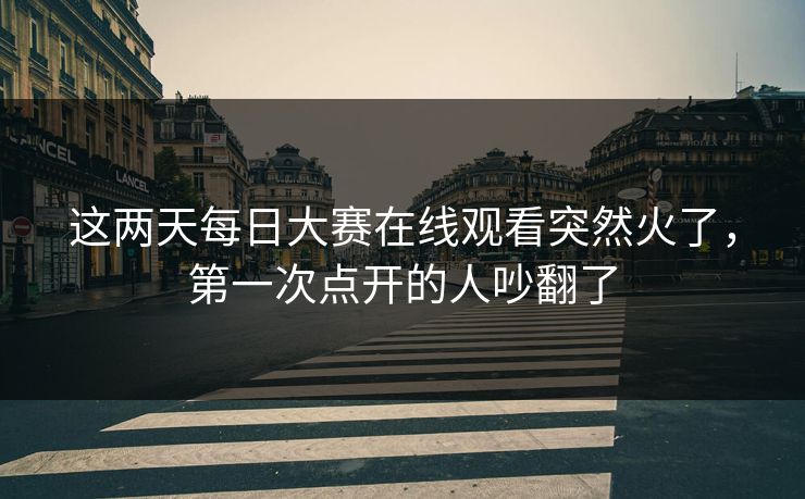 这两天每日大赛在线观看突然火了，第一次点开的人吵翻了