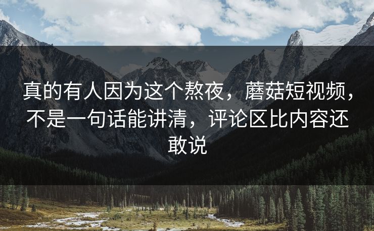 真的有人因为这个熬夜，蘑菇短视频，不是一句话能讲清，评论区比内容还敢说